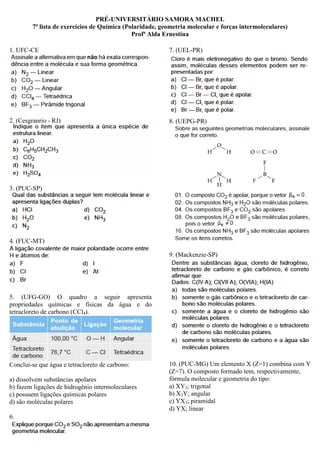 PRÉ-UNIVERSITÁRIO SAMORA MACHEL
7ª lista de exercícios de Química (Polaridade, geometria molecular e forças intermoleculares)
Profª Alda Ernestina
1. UFC-CE
2. (Cesgranrio - RJ)
3. (PUC-SP)
4. (FUC-MT)
5. (UFG-GO) O quadro a seguir apresenta
propriedades químicas e físicas da água e do
tetracloreto de carbono (CCl4).
Conclui-se que água e tetracloreto de carbono:
a) dissolvem substâncias apolares
b) fazem ligações de hidrogênio intermoleculares
c) possuem ligações químicas polares
d) são moléculas polares
6.
7. (UEL-PR)
8. (UEPG-PR)
9. (Mackenzie-SP)
10. (PUC-MG) Um elemento X (Z=1) combina com Y
(Z=7). O composto formado tem, respectivamente,
fórmula molecular e geometria do tipo:
a) XY3; trigonal
b) X3Y; angular
c) YX3; piramidal
d) YX; linear
 