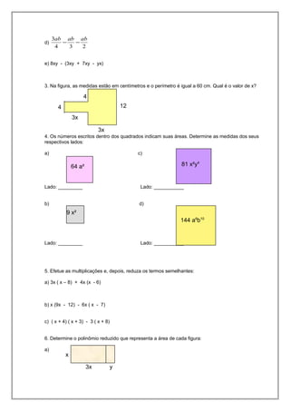d)
234
3 ababab
−−
e) 8xy - (3xy + 7xy - yx)
3. Na figura, as medidas estão em centímetros e o perímetro é igual a 60 cm. Qual é o valor de x?
4. Os números escritos dentro dos quadrados indicam suas áreas. Determine as medidas dos seus
respectivos lados:
a) c)
Lado: _________ Lado: ___________
b) d)
Lado: _________ Lado: ___________
5. Efetue as multiplicações e, depois, reduza os termos semelhantes:
a) 3x ( x – 8) + 4x (x - 6)
b) x (9x - 12) - 6x ( x - 7)
c) ( x + 4) ( x + 3) - 3 ( x + 8)
6. Determine o polinômio reduzido que representa a área de cada figura:
a)
124
3x
3x
4
64 a²
9 x²
81 x²y4
144 a6
b10
3x y
x
 