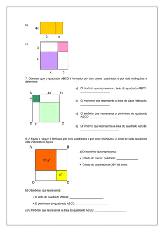 b)
c)
7. Observe que o quadrado ABCD é formado por dois outros quadrados e por dois retângulos e
determine:
a) O binômio que representa o lado do quadrado ABCD:
___________________
b) O monômio que representa a área de cada retângulo:
___________________
c) O binômio que representa o perímetro do quadrado
ABCD: __________________
d) O trinômio que representa a área do quadrado ABCD:
_________________________
8. A figura a seguir é formada por dois quadrados e por dois retângulos. A área de cada quadrado
está indicada na figura.
a)O monômio que representa:
• O lado do menor quadrado: ______________
• O lado do quadrado de 36y² de área: _______
b) O binômio que representa:
• O lado do quadrado ABCD: ______________________
• O perímetro do quadrado ABCD: _____________________
c) O trinômio que representa a área do quadrado ABCD: ____________________
4x
3 x
x 3
3
x
A 4a B
D y C
y
A B
D C
36 y²
x8
 