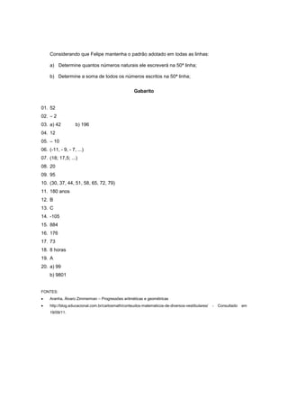 Considerando que Felipe mantenha o padrão adotado em todas as linhas:

    a) Determine quantos números naturais ele escreverá na 50ª linha;

    b) Determine a soma de todos os números escritos na 50ª linha;


                                                   Gabarito


01. 52
02. – 2
03. a) 42          b) 196
04. 12
05. – 10
06. (-11, - 9, - 7, ...)
07. (18; 17,5; ...)
08. 20
09. 95
10. (30, 37, 44, 51, 58, 65, 72, 79)
11. 180 anos
12. B
13. C
14. -105
15. 884
16. 176
17. 73
18. 8 horas
19. A
20. a) 99
    b) 9801


FONTES:
   Aranha, Álvaro Zimmerman – Progressões aritméticas e geométricas
   http://blog.educacional.com.br/carlosmath/conteudos-matematicos-de-diversos-vestibulares/   -   Consultado   em
    19/09/11.
 