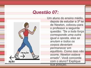 Questão 07: Um aluno do ensino médio, depois de estudar a 3ª lei de Newton, colocou para o professor a seguinte questão:  "Se a toda força corresponde uma outra igual e oposta, elas se anulam e todos os corpos deveriam permanecer em equilíbrio. Como isso não ocorre, Newton estava errado" . Você concorda com o aluno? Explique sua posição. 