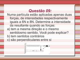 Questão 09: Numa partícula estão aplicadas apenas duas forças, de intensidades respectivamente iguais a 6N e 8N. Determine a intensidade da resultante quando as forças: a) tem a mesma direção e o mesmo sentidosmo sentido. Você pode explicar? b) tem sentidos contrários c) são perpendiculares entre si 