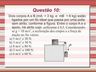 Questão 10: Dois corpos A e B (mA  = 3 kg  e  mB  = 6 kg) estão ligados por um fio ideal que passa por uma polia sem atrito, conforme a figura. Entre o corpo A e o apoio, há atrito cujo  c oeficiente é 0,5. Considerando-se g = 10 m/s 2 , a aceleração dos corpos e a força de tração no fio valem: a) 5 m/s 2  e 30 N.  b) 3 m/s 2  e 30 N.  c) 8 m/s 2  e 80 N.  d) 2 m/s 2  e 100 N.  e) 6 m/s 2  e 60 N.  