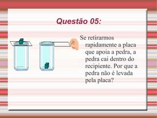 Questão 05: Se retirarmos rapidamente a placa que apoia a pedra, a pedra cai dentro do recipiente. Por que a pedra não é levada pela placa? 