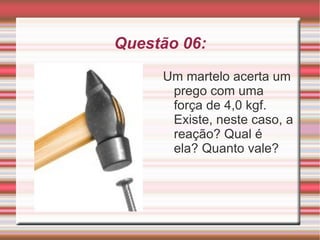 Questão 06: Um martelo acerta um prego com uma força de 4,0 kgf. Existe, neste caso, a reação? Qual é  ela? Quanto vale? 