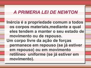 A PRIMERIA LEI DE NEWTON Inércia é a propriedade comum a todos os corpos materiais,mediante a qual eles tendem a manter o seu estado de movimento ou de repouso. Um corpo livre da ação de forças permanece em repouso (se já estiver em repouso) ou em movimento retilíneo  uniforme (se já estiver em movimento). 