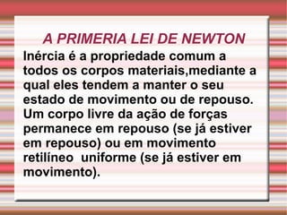 A PRIMERIA LEI DE NEWTON Inércia é a propriedade comum a todos os corpos materiais,mediante a qual eles tendem a manter o seu estado de movimento ou de repouso. Um corpo livre da ação de forças permanece em repouso (se já estiver em repouso) ou em movimento retilíneo  uniforme (se já estiver em movimento). 