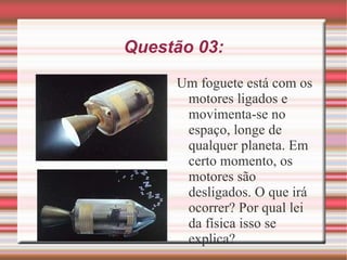 Questão 03: Um foguete está com os motores ligados e movimenta-se no espaço, longe de qualquer planeta. Em certo momento, os motores são desligados. O que irá ocorrer? Por qual lei da física isso se explica? 