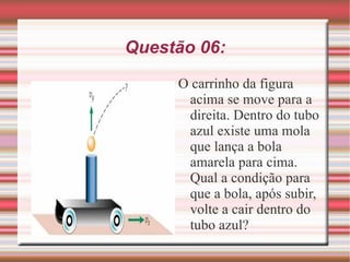 Questão 06: O carrinho da figura acima se move para a direita. Dentro do tubo azul existe uma mola que lança a bola amarela para cima. Qual a condição para que a bola, após subir, volte a cair dentro do tubo azul?  