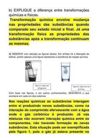 b) EXPLIQUE a diferença entre transformações
químicas e físicas.
Transformação química envolve mudança
nas propriedades das substâncias quando
comparado seu estado inicial e final. Já uma
transformação física as propriedades das
substâncias após a transformação continuam
as mesmas.
3) OBSERVE com atenção as figuras abaixo. Em ambas há a liberação de
bolhas, porém apenas uma figura representa a ocorrência de reação química.
Com base nas figuras, e em outros conhecimentos, DESCREVA o que
acontece em cada um dos sistemas.
Nas reações químicas as substâncias interagem
entre si produzindo novas substâncias, como na
interação do comprimido efervescente com a água
onde o gás carbônico é produzido. Já nas
misturas não ocorrem interação química entre os
componentes, não havendo formação de novas
substâncias. Esta situação pode ser exemplificada
pela figura 1, pois o gás já estava presente no
Figura 1: copo com
refrigerante
Figura 2: copo com sal
de frutas
 