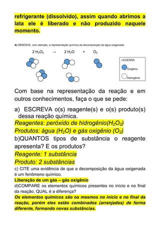 refrigerante (dissolvido), assim quando abrimos a
lata ele é liberado e não produzido naquele
momento.
4) OBSERVE, com atenção, a representação química da decomposição da água oxigenada.
2 H2O2 → 2 H2O + O2
Com base na representação da reação e em
outros conhecimentos, faça o que se pede:
a) ESCREVA o(s) reagente(s) e o(s) produto(s)
dessa reação química.
Reagentes: peróxido de hidrogênio(H2O2)
Produtos: água (H2O) e gás oxigênio (O2)
b)QUANTOS tipos de substância o reagente
apresenta? E os produtos?
Reagente: 1 substância
Produto: 2 substâncias
c) CITE uma evidência de que a decomposição da água oxigenada
é um fenômeno químico.
Liberação de um gás – gás oxigênio
d)COMPARE os elementos químicos presentes no início e no final
da reação. QUAL é a diferença?
Os elementos químicos são os mesmos no início e no final da
reação, porém eles estão combinados (arranjados) de forma
diferente, formando novas substâncias.
LEGENDA:
Oxigênio
Hidrogênio
 