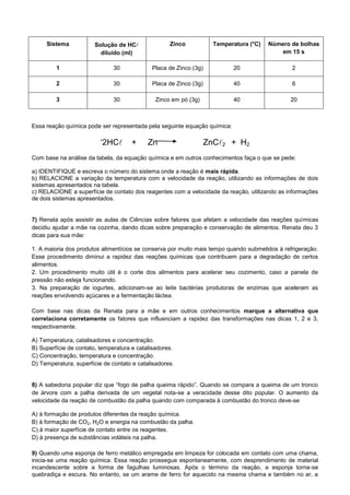 Sistema Solução de HC
diluído (ml)
Zinco Temperatura (°C) Número de bolhas
em 15 s
1 30 Placa de Zinco (3g) 20 2
2 30 Placa de Zinco (3g) 40 6
3 30 Zinco em pó (3g) 40 20
Essa reação química pode ser representada pela seguinte equação química:
„2HC + Zn ZnC2 + H2
Com base na análise da tabela, da equação química e em outros conhecimentos faça o que se pede:
a) IDENTIFIQUE e escreva o número do sistema onde a reação é mais rápida.
b) RELACIONE a variação da temperatura com a velocidade da reação, utilizando as informações de dois
sistemas apresentados na tabela.
c) RELACIONE a superfície de contato dos reagentes com a velocidade da reação, utilizando as informações
de dois sistemas apresentados.
7) Renata após assistir as aulas de Ciências sobre fatores que afetam a velocidade das reações químicas
decidiu ajudar a mãe na cozinha, dando dicas sobre preparação e conservação de alimentos. Renata deu 3
dicas para sua mãe:
1. A maioria dos produtos alimentícios se conserva por muito mais tempo quando submetidos à refrigeração.
Esse procedimento diminui a rapidez das reações químicas que contribuem para a degradação de certos
alimentos.
2. Um procedimento muito útil é o corte dos alimentos para acelerar seu cozimento, caso a panela de
pressão não esteja funcionando.
3. Na preparação de iogurtes, adicionam-se ao leite bactérias produtoras de enzimas que aceleram as
reações envolvendo açúcares e a fermentação láctea.
Com base nas dicas da Renata para a mãe e em outros conhecimentos marque a alternativa que
correlaciona corretamente os fatores que influenciam a rapidez das transformações nas dicas 1, 2 e 3,
respectivamente.
A) Temperatura, catalisadores e concentração.
B) Superfície de contato, temperatura e catalisadores.
C) Concentração, temperatura e concentração.
D) Temperatura, superfície de contato e catalisadores.
8) A sabedoria popular diz que “fogo de palha queima rápido”. Quando se compara a queima de um tronco
de árvore com a palha derivada de um vegetal nota-se a veracidade desse dito popular. O aumento da
velocidade da reação de combustão da palha quando com comparada à combustão do tronco deve-se
A) à formação de produtos diferentes da reação química.
B) à formação de CO2, H2O e energia na combustão da palha.
C) à maior superfície de contato entre os reagentes.
D) à presença de substâncias voláteis na palha.
9) Quando uma esponja de ferro metálico empregada em limpeza for colocada em contato com uma chama,
inicia-se uma reação química. Essa reação prossegue espontaneamente, com desprendimento de material
incandescente sobre a forma de fagulhas luminosas. Após o término da reação, a esponja torna-se
quebradiça e escura. No entanto, se um arame de ferro for aquecido na mesma chama e também no ar, a
 