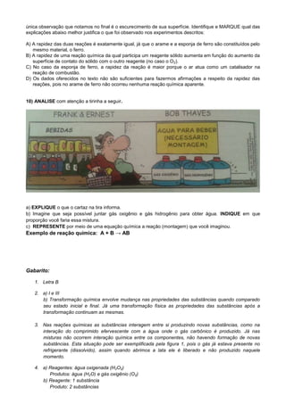 única observação que notamos no final é o escurecimento de sua superfície. Identifique e MARQUE qual das
explicações abaixo melhor justifica o que foi observado nos experimentos descritos:
A) A rapidez das duas reações é exatamente igual, já que o arame e a esponja de ferro são constituídos pelo
mesmo material, o ferro.
B) A rapidez de uma reação química da qual participa um reagente sólido aumenta em função do aumento da
superfície de contato do sólido com o outro reagente (no caso o O2).
C) No caso da esponja de ferro, a rapidez da reação é maior porque o ar atua como um catalisador na
reação de combustão.
D) Os dados oferecidos no texto não são suficientes para fazermos afirmações a respeito da rapidez das
reações, pois no arame de ferro não ocorreu nenhuma reação química aparente.
10) ANALISE com atenção a tirinha a seguir.
a) EXPLIQUE o que o cartaz na tira informa.
b) Imagine que seja possível juntar gás oxigênio e gás hidrogênio para obter água. INDIQUE em que
proporção você faria essa mistura.
c) REPRESENTE por meio de uma equação química a reação (montagem) que você imaginou.
Exemplo de reação química: A + B → AB
Gabarito:
1. Letra B
2. a) I e III
b) Transformação química envolve mudança nas propriedades das substâncias quando comparado
seu estado inicial e final. Já uma transformação física as propriedades das substâncias após a
transformação continuam as mesmas.
3. Nas reações químicas as substâncias interagem entre si produzindo novas substâncias, como na
interação do comprimido efervescente com a água onde o gás carbônico é produzido. Já nas
misturas não ocorrem interação química entre os componentes, não havendo formação de novas
substâncias. Esta situação pode ser exemplificada pela figura 1, pois o gás já estava presente no
refrigerante (dissolvido), assim quando abrimos a lata ele é liberado e não produzido naquele
momento.
4. a) Reagentes: água oxigenada (H2O2)
Produtos: água (H2O) e gás oxigênio (O2)
b) Reagente: 1 substância
Produto: 2 substâncias
 