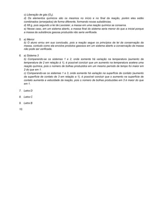 c) Liberação de gás (O2).
d) Os elementos químicos são os mesmos no início e no final da reação, porém eles estão
combinados (arranjados) de forma diferente, formando novas substâncias.
d) 68 g, pois segundo a lei de Lavoisier, a massa em uma reação química se conserva.
e) Nesse caso, em um sistema aberto, a massa final do sistema seria menor do que a inicial porque
a massa da substância gasosa produzida não seria verificada.
5. a) Menor
b) O aluno errou em sua conclusão, pois a reação segue os princípios da lei da conservação da
massa, contudo como ela envolve produtos gasosos em um sistema aberto a conservação da massa
não pode ser verificada.
6. a) Sistema 3
b) Comparando-se os sistemas 1 e 2, onde somente há variação na temperatura (aumento da
temperatura de 2 em relação à 1), é possível concluir que um aumento na temperatura acelera uma
reação química, pois o número de bolhas produzidos em um mesmo período de tempo foi maior em
2 do que em 1.
c) Comparando-se os sistemas 1 e 3, onde somente há variação na superfície de contato (aumento
da superfície de contato de 3 em relação a 1), é possível concluir que o aumento na superfície de
contato aumenta a velocidade da reação, pois o número de bolhas produzidas em 3 é maior do que
em 1.
7. Letra D
8. Letra C
9. Letra B
10.
 