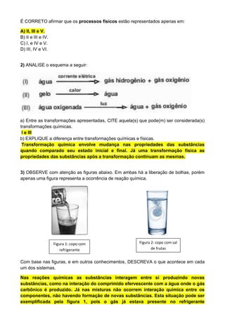 É CORRETO afirmar que os processos físicos estão representados apenas em:
A) II, III e V.
B) II e III e IV.
C) I, e IV e V.
D) III, IV e VI.
2) ANALISE o esquema a seguir:
a) Entre as transformações apresentadas, CITE aquela(s) que pode(m) ser considerada(s)
transformações químicas.
I e III
b) EXPLIQUE a diferença entre transformações químicas e físicas.
Transformação química envolve mudança nas propriedades das substâncias
quando comparado seu estado inicial e final. Já uma transformação física as
propriedades das substâncias após a transformação continuam as mesmas.
3) OBSERVE com atenção as figuras abaixo. Em ambas há a liberação de bolhas, porém
apenas uma figura representa a ocorrência de reação química.
Com base nas figuras, e em outros conhecimentos, DESCREVA o que acontece em cada
um dos sistemas.
Nas reações químicas as substâncias interagem entre si produzindo novas
substâncias, como na interação do comprimido efervescente com a água onde o gás
carbônico é produzido. Já nas misturas não ocorrem interação química entre os
componentes, não havendo formação de novas substâncias. Esta situação pode ser
exemplificada pela figura 1, pois o gás já estava presente no refrigerante
Figura 1: copo com
refrigerante
Figura 2: copo com sal
de frutas
 