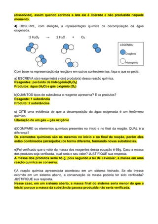 (dissolvido), assim quando abrimos a lata ele é liberado e não produzido naquele
momento.
4) OBSERVE, com atenção, a representação química da decomposição da água
oxigenada.
2 H2O2 → 2 H2O + O2
Com base na representação da reação e em outros conhecimentos, faça o que se pede:
a) ESCREVA o(s) reagente(s) e o(s) produto(s) dessa reação química.
Reagentes: peróxido de hidrogênio(H2O2)
Produtos: água (H2O) e gás oxigênio (O2)
b)QUANTOS tipos de substância o reagente apresenta? E os produtos?
Reagente: 1 substância
Produto: 2 substâncias
c) CITE uma evidência de que a decomposição da água oxigenada é um fenômeno
químico.
Liberação de um gás – gás oxigênio
d)COMPARE os elementos químicos presentes no início e no final da reação. QUAL é a
diferença?
Os elementos químicos são os mesmos no início e no final da reação, porém eles
estão combinados (arranjados) de forma diferente, formando novas substâncias.
e)Foi verificado que o valor da massa dos reagentes dessa equação é 68g. Caso a massa
dos produtos seja verificada, qual seria o seu valor? JUSTIFIQUE sua resposta.
A massa dos produtos seria 68 g, pois segundo a lei de Lavoisier, a massa em uma
reação química se conserva.
f)A reação química apresentada aconteceu em um sistema fechado. Se ela tivesse
ocorrido em um sistema aberto, a conservação da massa poderia ter sido verificada?
JUSTIFIQUE sua resposta.
Nesse caso, em um sistema aberto, a massa final do sistema seria menor do que a
inicial porque a massa da substância gasosa produzida não seria verificada.
LEGENDA:
Oxigênio
Hidrogênio
 