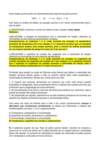 Essa reação química pode ser representada pela seguinte equação química:
2HC + Zn ZnC2 + H2
Com base na análise da tabela, da equação química e em outros conhecimentos faça o
que se pede:
a) IDENTIFIQUE e escreva o número do sistema onde a reação é mais rápida.
Sistema 3
b)RELACIONE a variação da temperatura com a velocidade da reação, utilizando as
informações de dois sistemas apresentados na tabela.
Comparando-se os sistemas 1 e 2, onde somente há variação na temperatura
(aumento da temperatura de 2 em relação à 1), é possível concluir que um aumento
na temperatura acelera uma reação química, pois o número de bolhas produzidos
em um mesmo período de tempo foi maior em 2 do que em 1.
c) RELACIONE a superfície de contato dos reagentes com a velocidade da reação,
utilizando as informações de dois sistemas apresentados.
Comparando-se os sistemas 1 e 3, onde somente há variação na superfície de
contato (aumento da superfície de contato de 3 em relação a 1), é possível concluir
que o aumento na superfície de contato aumenta a velocidade da reação, pois o
número de bolhas produzidas em 3 é maior do que em 1.
7) Renata após assistir as aulas de Ciências sobre fatores que afetam a velocidade das
reações químicas decidiu ajudar a mãe na cozinha, dando dicas sobre preparação e
conservação de alimentos. Renata deu 3 dicas para sua mãe:
1. A maioria dos produtos alimentícios se conserva por muito mais tempo quando
submetidos à refrigeração. Esse procedimento diminui a rapidez das reações químicas que
contribuem para a degradação de certos alimentos.
2. Um procedimento muito útil é o corte dos alimentos para acelerar seu cozimento, caso a
panela de pressão não esteja funcionando.
3. Na preparação de iogurtes, adicionam-se ao leite bactérias produtoras de enzimas que
aceleram as reações envolvendo açúcares e a fermentação láctea.
Com base nas dicas da Renata para a mãe e em outros conhecimentos marque a
alternativa que correlaciona corretamente os fatores que influenciam a rapidez das
transformações nas dicas 1, 2 e 3, respectivamente.
A) Temperatura, catalisadores e concentração.
B) Superfície de contato, temperatura e catalisadores.
C) Concentração, temperatura e concentração.
D) Temperatura, superfície de contato e catalisadores.
8) A sabedoria popular diz que “fogo de palha queima rápido”. Quando se compara a
queima de um tronco de árvore com a palha derivada de um vegetal nota-se a veracidade
desse dito popular. O aumento da velocidade da reação de combustão da palha quando
com comparada à combustão do tronco deve-se
 