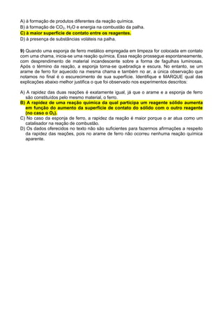 A) à formação de produtos diferentes da reação química.
B) à formação de CO2, H2O e energia na combustão da palha.
C) à maior superfície de contato entre os reagentes.
D) à presença de substâncias voláteis na palha.
9) Quando uma esponja de ferro metálico empregada em limpeza for colocada em contato
com uma chama, inicia-se uma reação química. Essa reação prossegue espontaneamente,
com desprendimento de material incandescente sobre a forma de fagulhas luminosas.
Após o término da reação, a esponja torna-se quebradiça e escura. No entanto, se um
arame de ferro for aquecido na mesma chama e também no ar, a única observação que
notamos no final é o escurecimento de sua superfície. Identifique e MARQUE qual das
explicações abaixo melhor justifica o que foi observado nos experimentos descritos:
A) A rapidez das duas reações é exatamente igual, já que o arame e a esponja de ferro
são constituídos pelo mesmo material, o ferro.
B) A rapidez de uma reação química da qual participa um reagente sólido aumenta
em função do aumento da superfície de contato do sólido com o outro reagente
(no caso o O2).
C) No caso da esponja de ferro, a rapidez da reação é maior porque o ar atua como um
catalisador na reação de combustão.
D) Os dados oferecidos no texto não são suficientes para fazermos afirmações a respeito
da rapidez das reações, pois no arame de ferro não ocorreu nenhuma reação química
aparente.
 