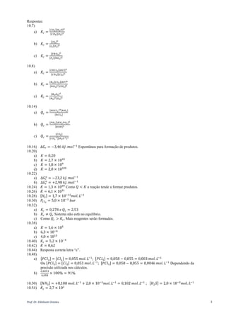 Prof. Dr. Ednilsom Orestes 3
Respostas:
10.7)
a) 𝐾𝑐 =
[𝐶𝑂2][𝐻2 𝑂]2
[𝐶𝐻4][𝑂2]2
b) 𝐾𝑐 =
[𝐼𝐹5]2
[𝐼2][𝐹2]5
c) 𝐾𝑐 =
[𝐹𝑁𝑂2]2
[𝐹2][𝑁𝑂2]2
10.8)
a) 𝐾𝑐 =
[𝐶𝐻𝐶𝑙3][𝐻𝐶𝑙]3
[𝐶𝐻4][𝐶𝑙2]3
b) 𝐾𝑐 =
[𝑁2][𝐶𝑙2][𝐻𝐹]6
[𝑁𝐻3]2[𝐶𝑙𝐹3]2
c) 𝐾𝑐 =
[𝑁2 𝑂3]2
[𝑁2]2[𝑂2]3
10.14)
a) 𝑄𝑐 =
[𝐻𝑂𝐶𝑙3]3[𝑁𝐻3]
[𝑁𝐶𝑙3]
b) 𝑄𝑐 =
[𝑃𝐻3][𝐾𝐻2 𝑃𝑂2]3
[𝐾𝑂𝐻]3
c) 𝑄𝑐 =
[𝐶𝑂2]
[𝐶𝑂3
−2][𝐻3 𝑂+]2
10.16) Δ𝐺𝑟 = −3,46 𝑘𝐽. 𝑚𝑜𝑙−1
Espontânea para formação de produtos.
10.20)
a) 𝐾 = 0,20
b) 𝐾 = 2,7 × 1042
c) 𝐾 = 1,8 × 109
d) 𝐾 = 2,0 × 10109
10.22)
a) Δ𝐺𝑟
𝑜
= −23,2 𝑘𝐽. 𝑚𝑜𝑙−1
b) Δ𝐺𝑟
𝑜
= +2,98 𝑘𝐽. 𝑚𝑜𝑙−1
10.24) 𝐾 = 1,3 × 1069
Como 𝑄 < 𝐾 a reação tende a formar produtos.
10.26) 𝐾 = 6,1 × 1031
10.28) [𝐻2] = 1,7 × 10−12
𝑚𝑜𝑙. 𝐿−1
10.30) 𝑃𝐶𝑙2
= 5,0 × 10−3
𝑏𝑎𝑟
10.32)
a) 𝐾𝑐 = 0,278 e 𝑄𝑐 = 2,53
b) 𝐾𝑐 ≠ 𝑄𝑐 Sistema não está no equilíbrio.
c) Como 𝑄𝑐 > 𝐾𝑐, Mais reagentes serão formados.
10.38)
a) 𝐾 = 1,6 × 105
b) 6,3 × 10−6
c) 4,0 × 1015
10.40) 𝐾𝑐 = 5,2 × 10−4
10.42) 𝐾 = 0,62
10.44) Resposta correta letra “c”.
10.48)
a) [𝑃𝐶𝑙3] = [𝐶𝑙2] = 0,055 𝑚𝑜𝑙. 𝐿−1
; [𝑃𝐶𝑙5] = 0,058 − 0,055 = 0,003 𝑚𝑜𝑙. 𝐿−1
Ou [𝑃𝐶𝑙3] = [𝐶𝑙2] = 0,053 𝑚𝑜𝑙. 𝐿−1
; [𝑃𝐶𝑙5] = 0,058 − 0,055 = 0,0046 𝑚𝑜𝑙. 𝐿−1
Dependendo da
precisão utilizada nos cálculos.
b)
0,0053
0,058
× 100% = 91%
10.50) [𝑁𝐻3] = +0,100 𝑚𝑜𝑙. 𝐿−1
+ 2,0 × 10−3
𝑚𝑜𝑙. 𝐿−1
= 0,102 𝑚𝑜𝑙. 𝐿−1
; [𝐻2 𝑆] = 2,0 × 10−3
𝑚𝑜𝑙. 𝐿−1
10.54) 𝐾𝑐 = 2,7 × 102
 