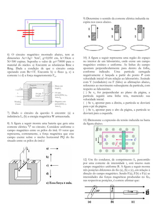 9) Determine o sentido da corrente elétrica induzida na
espira nos casos abaixo.

6) O circuito magnético mostrado abaixo, tem as
dimensões Ac=Ag= 9cm2, g=0,050 cm, lc=30cm e
N=500 espiras. Suponha o valor de µr=70000 para o
material do núcleo. a) Encontre as relutâncias Rmc e
Rmg. Dada a condição de que o circuito esteja
operando com Bc=1T. Encontre b) o fluxo φ, c) a
corrente i e d) a força magnetomotriz Fm.

7) Dado o circuito da questão 6 encontre (a) a
indutância L, (b) a energia magnética W armazenada.
8) A figura a seguir mostra uma bateria que gera uma
corrente elétrica "i" no circuito. Considere uniforme o
campo magnético entre os pólos do ímã. O vetor que
representa, corretamente, a força magnética que esse
campo exerce sobre o trecho horizontal PQ do fio
situado entre os pólos do imã é

10) A figura a seguir representa uma região do espaço
no interior de um laboratório, onde existe um campo
magnético estático e uniforme. As linhas do campo
apontam perpendicularmente para dentro da folha,
conforme indicado. Uma partícula carregada
negativamente é lançada a partir do ponto P com
velocidade inicial v0 em relação ao laboratório. Assinale
com V (verdadeiro) ou F (falso) as afirmações abaixo,
referentes ao movimento subseqüente da partícula, com
respeito ao laboratório.
( ) Se v0 for perpendicular ao plano da página, a
partícula seguirá uma linha reta, mantendo sua
velocidade inicial.
( ) Se v0 apontar para a direita, a partícula se desviará
para o pé da página.
( ) Se v0 apontar para o alto da página, a partícula se
desviará para a esquerda.
11) Demonstre a expressão da tensão induzida na barra
da figura abaixo.

12) Um fio condutor, de comprimento L, percorrido
por uma corrente de intensidade i, está imerso num
campo magnético uniforme B. A figura a seguir mostra
três posições diferentes do fio (a), (b) e (c), em relação à
direção do campo magnético. Sendo F(a), F(b) e F(c) as
intensidades das forças magnéticas produzidas no fio,
nas respectivas posições, é correto afirmar que:

 