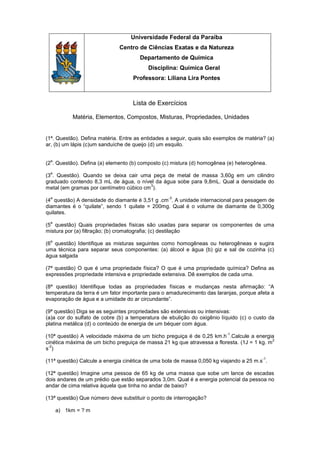 Universidade Federal da Paraíba
                              Centro de Ciências Exatas e da Natureza
                                      Departamento de Química
                                          Disciplina: Química Geral
                                   Professora: Liliana Lira Pontes



                                   Lista de Exercícios

           Matéria, Elementos, Compostos, Misturas, Propriedades, Unidades


(1ª. Questão). Defina matéria. Entre as entidades a seguir, quais são exemplos de matéria? (a)
ar, (b) um lápis (c)um sanduíche de queijo (d) um esquilo.

 a
(2 . Questão). Defina (a) elemento (b) composto (c) mistura (d) homogênea (e) heterogênea.
 a
(3 . Questão). Quando se deixa cair uma peça de metal de massa 3,60g em um cilindro
graduado contendo 8,3 mL de água, o nível da água sobe para 9,8mL. Qual a densidade do
                                         3
metal (em gramas por centímetro cúbico cm ).
 a                                                -3
(4 questão) A densidade do diamante é 3,51 g .cm . A unidade internacional para pesagem de
diamantes é o “quilate”, sendo 1 quilate = 200mg. Qual é o volume de diamante de 0,300g
quilates.
 a
(5 questão) Quais propriedades físicas são usadas para separar os componentes de uma
mistura por (a) filtração; (b) cromatografia; (c) destilação
 a
(6 questão) Identifique as misturas seguintes como homogêneas ou heterogêneas e sugira
uma técnica para separar seus componentes: (a) álcool e água (b) giz e sal de cozinha (c)
água salgada

(7ª questão) O que é uma propriedade física? O que é uma propriedade química? Defina as
expressões propriedade intensiva e propriedade extensiva. Dê exemplos de cada uma.

(8ª questão) Identifique todas as propriedades físicas e mudanças nesta afirmação: “A
temperatura da terra é um fator importante para o amadurecimento das laranjas, porque afeta a
evaporação de água e a umidade do ar circundante”.

(9ª questão) Diga se as seguintes propriedades são extensivas ou intensivas:
(a)a cor do sulfato de cobre (b) a temperatura de ebulição do oxigênio líquido (c) o custo da
platina metálica (d) o conteúdo de energia de um béquer com água.
                                                                          -1
(10ª questão) A velocidade máxima de um bicho preguiça é de 0,25 km.h .Calcule a energia
                                                                                            2
cinética máxima de um bicho preguiça de massa 21 kg que atravessa a floresta. (1J = 1 kg. m
 -2
s )
                                                                                         -1
(11ª questão) Calcule a energia cinética de uma bola de massa 0,050 kg viajando a 25 m.s .

(12ª questão) Imagine uma pessoa de 65 kg de uma massa que sobe um lance de escadas
dois andares de um prédio que estão separados 3,0m. Qual é a energia potencial da pessoa no
andar de cima relativa àquela que tinha no andar de baixo?

(13ª questão) Que número deve substituir o ponto de interrogação?

     a) 1km = ? m
 