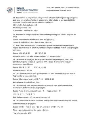 Curso: ENGENHARIA - Prof:. TATIANA PEDROSO
Disciplina – GEOMETRIA DESCRITIVA
08. Representar as projeções de uma pirâmide reta de base hexagonal regular apoiada
pela base em um plano frontal de afastamento 1,0cm. Sabe-se que o ponto (O) é o
centro da circunferência que circunscreve o polígono.
(O) (4; ?; 3 ), Raio da base = 2,5
Altura da pirâmide = 5,0
O vértice ( A ) tem abscissa = 6,0
09. Representar uma pirâmide reta de base hexagonal regular, contida no plano de
nível.
Dados: centro da circunferência da base = (O) ( 1; 2,5; 1 )
Altura da pirâmide = 5,0cm, Raio da base = 2,0 cm.
10. A reta AB é o diâmetro da circunferência que circunscreve a base pentagonal
regular de um tronco de pirâmide, contida num plano de topo. Pedem–se as projeções
do tronco.
Dados: (A) (–1,5; 4; 2 ) (B) ( 3,5; ?; 6 )
Altura do sólido = 7,0, Raio da base menor = 1/2 da base maior.
11. Determinar as projeções de um prisma reto de base pentagonal, com a base
contida num plano vertical. O segmento (OD) é o raio da circunferência quer
circunscreve o pentágono.
Dados: (O) ( 4; 2; 2,5 ) (D) ( 5,5; 3; 2,5 )
Altura do solido = 6,0 cm.
12. Uma pirâmide reta de base quadrada tem sua base apoiada num plano frontal.
Representar as suas projeções.
Dados: AB aresta da base ( A ) ( 4; ?; 3 ) ( B ) ( 8; 1; 1 )
Aresta lateral da pirâmide = 6,0 cm.
13. Um tronco de cone reto está apoiado no plano de topo pela base maior de
diâmetro XY. Determinar as suas projeções.
Dados: Ponto de encontro dos traços = 0, Traço vertical = 45°
( X ) ( 1; 4; ? ) ( Y ) ( 5; 4; ? )
Raio da base menor = 1,5, Altura do tronco = 4,0
14. Um cilindro reto de bases circulares, está apoiado pela base em um plano vertical.
Determinar as suas projeções:
Dados: cilindro – raio da base = 2,5 cm. Altura do cilindro = 4,5cm.
Plano – ponto de encontro dos traços = 1,0 cm.
Traço horizontal = -45º
 
