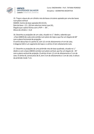 Curso: ENGENHARIA - Prof:. TATIANA PEDROSO
Disciplina – GEOMETRIA DESCRITIVA
15. Traçar a épura de um cilindro reto de bases circulares apoiado por uma das bases
num plano vertical
DADOS: Centro da base apoiada (O) (3;3;5),
Raio da base = 2,5 , (O) tem abscissa menor que (A) ,
Ângulo que o plano forma com o PVP = - 30° ,
Altura do cilindro = 11,0
16. Desenhe as projeções de um cubo, situado no 1.° diedro, sabendo que:
a face [ABCD] do cubo está contida num plano de topo q que faz um ângulo de 60°
com o plano horizontal de projeção;
O centro dessa face é o ponto O, com 3,5 cm de afastamento e 4 cm de cota;
A diagonal [AC] é um segmento de topo e o vértice A tem afastamento nulo.
17. Desenhe as projeções de uma pirâmide reta de base quadrada, situada no 1.°
diedro e com a base [ABCD] contida num plano vertical, que faz um ângulo de - 45°
com o plano vertical de projeção. O vértice A tem 1,5 cm de afastamento e 5 cm de
cota. O vértice B, consecutivo de A, tem 3 cm de afastamento e 1 cm de cota. A altura
da pirâmide mede 7 cm.
 
