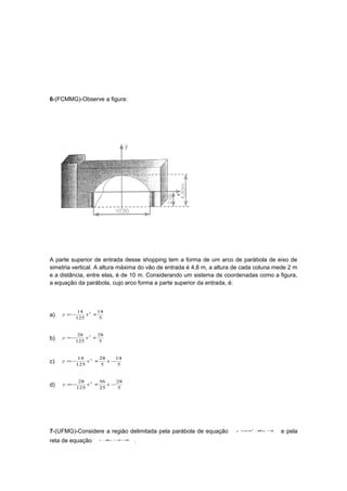 6-(FCMMG)-Observe a figura:




A parte superior de entrada desse shopping tem a forma de um arco de parábola de eixo de
simetria vertical. A altura máxima do vão de entrada é 4,8 m, a altura de cada coluna mede 2 m
e a distância, entre elas, é de 10 m. Considerando um sistema de coordenadas como a figura,
a equação da parábola, cujo arco forma a parte superior da entrada, é:



          14 2 14
a)   y =−    x +
         125     5


          28 2   28
b)   y =−    x +
         125     5


          14 2   28   14
c)   y =−    x +    x−
         125     5     5


          28 2   56    28
d)   y =−    x +    x−
         125     25    5




7-(UFMG)-Considere a região delimitada pela parábola de equação       y = x 2 +x −
                                                                         −     5  4
                                                                                       e pela
reta de equação   x + −=
                     4y 4 0
                                .
 