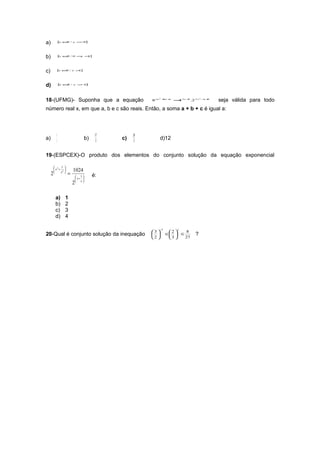 a)        { ∈/
           x R       x > 3}
                        −




b)        { ∈/ 0
           x R            < <
                           x 1}




c)        { ∈/
           x R       x >}
                        1




d)            { ∈/
               x R   x >1
                        −}




18-(UFMG)- Suponha que a equação                    8 ax
                                                           2
                                                               + +
                                                                bx c
                                                                       = 3 x +.2 5 x
                                                                        4     5        2
                                                                                           −+
                                                                                            x 8
                                                                                                  seja válida para todo
número real x, em que a, b e c são reais. Então, a soma a + b + c é igual a:



          5                          17        28
a)        3
                               b)     3
                                          c)   3
                                                           d)12


19-(ESPCEX)-O produto dos elementos do conjunto solução da equação exponencial

       2 1 
      x + 2        1024
     2   x 
                 =     1          é:
                       x+ 
                     2   x




          a)    1
          b)    2
          c)    3
          d)    4

                                                           −5            x
                                                    3          2   8
20-Qual é conjunto solução da inequação                       ≤  ≤            ?
                                                    2          3   27
 