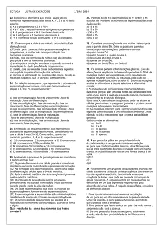 COTUCA LISTA DE EXERCÍCIOS 1°BIM 2014
22. Selecione a alternativa que indica quais são os
hormônios representados pelas letras X, Y , Z e W no texto
anterior.
a) X é a progesterona e Z é o FSH
b) X e Y são , respectivamente estrógeno e progesterona
c) X é progesterona e W é hormônio luteinizante
d) W é estrógeno e Z hormônio luteinizante é
e) Y é hormônio folículo estimulante e W é o estrógeno.
23.. Dizemos que a pílula é um método anovulatório.Esta
afirmação está:
a)Correta , pois como as pílulas possuem estrogênio e
progesterona, a mulher não ovula por inibição dos
hormônios ovarianos .
b)Errada, pois os hormônios da hiófise não são afetados
pela pílula e sim os hormônios ovarianos.
c) errada pois a ovulação acontece, o que não ocorre é a
implantação do óvulo pela falta de progesterona .
d) correta, pois as elevadas doses de hormônios ingeridos
com a pílula, impede a formação dos ovócitos .
e) Correta .A eliminação de ovócitos não ocorre devido ao
feed back negativo, que é atingido artificialmente.
24. Em relação ao esquema , que representa o processo de
espermatogênese humana, como são denominadas as
etapas I, II, III e IV, respectivamente?
a) fase de multiplicação ,fase de crescimento , fase de
maturação , fase de diferenciação
b) fase de multiplicação , fase de maturação, fase de
crescimento, fase de diferenciação (espermiogênese)
c),fase de crescimento , fase de maturação (meiose) , fase
de diferenciação ,fase de multiplicação (espermiogênese)
d), fase de diferenciação, fase de maturação ,
fase de crescimento, ) fase de multiplicação
e)) fase de multiplicação , fase de maturação , fase de
crescimento, fase de perigo.
25. Em relação ao esquema anterior, que representa o
processo de espermatogênese humana, considerando-se
que a célula 1 seja 2n=32, Como serão , quanto ao
conteúdo genético, 2, 4, e 6, respectivamente?
a) 32 cromossomos , 23 cromossomos e 23 Cromossomos
b) 64 cromossomos,3216cromátides,16
c) 32 cromátides,16cromátides e 16 cromossomos
d) 64 cromossomos, 32 cromátides e 16 cromossomos
e) 32 cromossomos, 16 cromátides , 16 cromossomos
26. Analisando o processo de gametogênese em mamíferos,
é correto afirmar que:
(01) O gameta feminino é uma célula grande e imóvel cujo
citoplasma aumenta muito durante o processo de formação.
(02) Na formação dos espermatozóides, ocorre uma etapa
de diferenciação celular após a divisão meiótica.
(04) Após a divisão meiótica, de cada ovogônia originam-se
quatro ovócitos idênticos.
(08) O processo de ovulogênese ocorre em etapas,
permanecendo os ovócitos I em estágio inicial da meiose
durante grande parte da vida da mulher.
(16) De cada espermatogônia que inicia o processo de
espermatogênese, formam-se oito espermatozóides.
(32) Espermatogônias e espermátides são células haplóides
resultantes de etapas do processo de espermatogênese.
(64) O número diplóide característico da espécie só é
reconstituído no momento da fecundação, quando se forma
o zigoto.
Qual resultado da soma dos números das frases
corretas?
27. Partindo-se de 15 espermatócitos de 1• ordem e 15
ovócitos de 1• ordem, os números de espermatozóides e de
óvulos serão:
a) 15 e 15
b) 15 e 60
c) 30 e 15
d) 60 e 15
e) 60 e 60
28. Considere uma ovogônia de uma mulher heterozigota
para o par de alelos Dd. Entre os possíveis gametas
formados por essa ovogônia, podemos encontrar:
a) quatro óvulos Dd.
b) quatro óvulos D e quatro óvulos d.
c) dois óvulos D e dois óvulos d.
d) apenas um óvulo Dd.
e) apenas um óvulo D ou um óvulo d.
29. Os animais podem sofrer mutações gênicas, que são
alterações na seqüência de bases nitrogenadas do DNA. As
mutações podem ser espontâneas, como resultado de
funções celulares normais, ou induzidas, pela ação de
agentes mutagênicos, como os raios X. Sobre as mutações
analise as afirmativas e depois selecione a alternativa
correta:
I) As mutações são consideradas importantes fatores
evolutivos porque são uma das fontes de variabilidade nos
seres vivos, sobre a qual age a seleção natural, mecanismo
fundamental da Evolução Biológica.
II) os raios X, caso atinjam as gônadas, onde se situam as
células germinativas – que geram gametas -, podem causar
mutações indesejáveis, transmissíveis
III) As mutações ocorrem para permitir a sobrevivência das
espécies como resposta a uma dificuldade ambiental , mas
não são o único mecanismo que provoca variabilidade
genética.
Estão corretas as afirmativas:
a) I e II
b) II e III
c) III apenas
d) Ie III apenas
e) II apenas.
30. A cor preta dos pêlos em porquinhos-daÍndia
é condicionada por um gene dominante em relação
ao gene que condiciona pêlos brancos. Uma fêmea preta
que já tinha tido filhotes brancos é cruzada com um macho
branco. A probabilidade de nascer uma fêmea branca é de
a)1/4
b)1/ 2
c) 1
d) 0
31 Recentemente um grupo de pesquisadores anunciou ter
obtido sucesso na utilização de terapia gênica para tratar um
tipo de cegueira hereditária, denominada amaurose
congênita de Leber, que pode ser causada por um par de
genes recessivos. A cegueira ocorre em consequência de
deficiência em um dos pigmentos responsáveis pela
absorção de luz na retina. A respeito desses fatos, considere
as afirmativas abaixo.
I. Esse tipo de tratamento se baseia na inoculação
de um gene em um dos cromossomos da pessoa afetada.
Uma vez inserido, o gene passa a funcionar, permitindo
que a pessoa volte a enxergar.
II. Uma pessoa que tenha ambos os pais de visão normal ,
certamente não terá a doença.
III. Se uma pessoa foi tratada e recuperou totalmente
a visão, ela não tem probabilidade de ter filhos com a
doença.
 