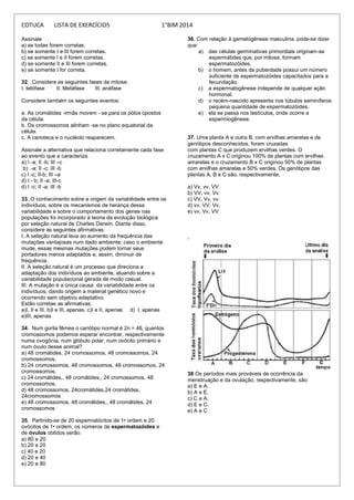 COTUCA LISTA DE EXERCÍCIOS 1°BIM 2014
Assinale
a) se todas forem corretas.
b) se somente I e III forem corretas.
c) se somente I e II forem corretas.
d) se somente II e III forem corretas.
e) se somente I for correta.
32. .Considere as seguintes fases da mitose:
I. telófase II. Metáfase III. anáfase
Considere também os seguintes eventos:
a. As cromátides -irmãs movem - se para os pólos opostos
da célula.
b. Os cromossomos alinham -se no plano equatorial da
célula.
c. A carioteca e o nucléolo reaparecem.
Assinale a alternativa que relaciona corretamente cada fase
ao evento que a caracteriza.
a) I -a; II -b; III –c
b) -a; II -c; III -b
c) I -c; II-b; III –a
d) I - b; II -a; III-c
d) I -c; II -a; III -b
33..O conhecimento sobre a origem da variabilidade entre os
indivíduos, sobre os mecanismos de herança dessa
variabilidade e sobre o comportamento dos genes nas
populações foi incorporado à teoria da evolução biológica
por seleção natural de Charles Darwin. Diante disso,
considere as seguintes afirmativas:
I. A seleção natural leva ao aumento da frequência das
mutações vantajosas num dado ambiente; caso o ambiente
mude, essas mesmas mutações podem tornar seus
portadores menos adaptados e, assim, diminuir de
frequência.
II. A seleção natural é um processo que direciona a
adaptação dos indivíduos ao ambiente, atuando sobre a
variabilidade populacional gerada de modo casual.
III. A mutação é a única causa da variabilidade entre os
indivíduos, dando origem a material genético novo e
ocorrendo sem objetivo adaptativo.
Estão corretas as afirmativas:
a)I, II e III. b)I e III, apenas. c)I e II, apenas d) I, apenas
e)III, apenas
34. Num gorila fêmea o cariótipo normal é 2n = 48, quantos
cromossomos podemos esperar encontrar, respectivamente
numa ovogônia, num glóbulo polar, num ovócito primário e
num óvulo desse animal?
a) 48 cromátides, 24 cromossomos, 48 cromossomos, 24
cromossomos.
b) 24 cromossomos, 48 cromossomos, 48 cromossomos, 24
cromossomos.
c) 24 cromátides,, 48 cromátides,, 24 cromossomos, 48
cromossomos.
d) 48 cromossomos, 24cromátides,24 cromátides,
24cromossomos
e) 48 cromossomos, 48 cromátides,, 48 cromátides, 24
cromossomos
35. Partindo-se de 20 espermatócitos de 1• ordem e 20
ovócitos de 1• ordem, os números de espermatozóides e
de óvulos obtidos serão:
a) 80 e 20
b) 20 e 20
c) 40 e 20
d) 20 e 40
e) 20 e 80
36. Com relação à gametogênese masculina, pode-se dizer
que:
a) das células germinativas primordiais originam-se
espermátides que, por mitose, formam
espermatozóides.
b) o homem, antes da puberdade possui um número
suficiente de espermatozóides capacitados para a
fecundação.
c) a espermatogênese independe de qualquer ação
hormonal.
d) o recém-nascido apresenta nos túbulos seminíferos
pequena quantidade de espermatozóides.
e) ela se passa nos testículos, onde ocorre a
espermiogênese.
37. Uma planta A e outra B, com ervilhas amarelas e de
genótipos desconhecidos, foram cruzadas
com plantas C que produzem ervilhas verdes. O
cruzamento A x C originou 100% de plantas com ervilhas
amarelas e o cruzamento B x C originou 50% de plantas
com ervilhas amarelas e 50% verdes. Os genótipos das
plantas A, B e C são, respectivamente,
a) Vv, vv, VV.
b) VV, vv, Vv.
c) VV, Vv, vv.
d) vv, VV, Vv.
e) vv, Vv, VV
.
38 Os períodos mais prováveis de ocorrência da
menstruação e da ovulação, respectivamente, são
a) E e A..
b) A e E.
c) C e A.
d) E e C.
e) A e C
 