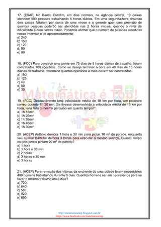 http://matematicaetop.blogspot.com.br
https://www.facebook.com/matematicaetop
17. (ESAF) No Banco Dimdim, em dias normais, na agência central, 10 caixas
atendem 900 pessoas trabalhando 6 horas diárias. Em uma segunda-feira chuvosa
dois caixas faltaram por conta de uma virose e o gerente quer uma previsão de
quantas pessoas poderão ser atendidas nas 2 horas iniciais, quando o nível de
dificuldade é duas vezes maior. Podemos afirmar que o número de pessoas atendidas
nesse intervalo é de aproximadamente:
a) 240
b) 150
c) 120
d) 90
e) 60
18. (FCC) Para construir uma ponte em 75 dias de 8 horas diárias de trabalho, foram
contratados 100 operários. Como se deseja terminar a obra em 40 dias de 10 horas
diárias de trabalho, determine quantos operários a mais devem ser contratados.
a) 150
b) 125
c) 40
d) 50
e) 30
19. (FCC) Desenvolvendo uma velocidade média de 18 km por hora, um pedestre
correu durante 1h 20 min. Se tivesse desenvolvido a velocidade média de 15 km por
hora, teria feito o mesmo percurso em quanto tempo?
a) 1h 16min
b) 1h 26min
c) 1h 36min
d) 1h 46min
e) 1h 30min
20. (ACEP) Antônio demora 1 hora e 30 min para pintar 10 m2
de parede, enquanto
seu auxiliar Baltazar demora 3 horas para executar o mesmo serviço. Quanto tempo
os dois juntos pintam 20 m2
de parede?
a) 1 hora
b) 1 hora e 30 min
c) 2 horas
d) 2 horas e 30 min
e) 3 horas
21. (ACEP) Para remoção das vítimas da enchente de uma cidade foram necessários
480 homens trabalhando durante 8 dias. Quantos homens seriam necessários para se
fazer o mesmo trabalho em 6 dias?
a) 720
b) 640
c) 580
d) 520
e) 600
 