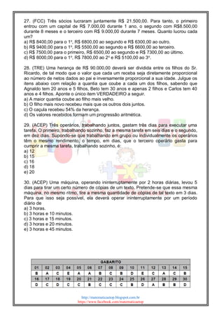 http://matematicaetop.blogspot.com.br
https://www.facebook.com/matematicaetop
27. (FCC) Três sócios lucraram juntamente R$ 21.500,00. Para tanto, o primeiro
entrou com um capital de R$ 7.000,00 durante 1 ano, o segundo com R$8.500,00
durante 8 meses e o terceiro com R$ 9.000,00 durante 7 meses. Quanto lucrou cada
um?
a) R$ 8400,00 para o 1o
, R$ 6800,00 ao segundo e R$ 6300,00 ao outro.
b) R$ 9400,00 para o 1o
, R$ 5500,00 ao segundo e R$ 6600,00 ao terceiro.
c) R$ 7500,00 para o primeiro, R$ 6500,00 ao segundo e R$ 7300,00 ao último.
d) R$ 8000,00 para o 1o
, R$ 7800,00 ao 2o
e R$ 5100,00 ao 3o
.
28. (TRE) Uma herança de R$ 90.000,00 deverá ser dividida entre os filhos do Sr.
Ricardo, de tal modo que o valor que cada um receba seja diretamente proporcional
ao número de netos dados ao pai e inversamente proporcional a sua idade. Julgue os
itens abaixo com relação a quantia que coube a cada um dos filhos, sabendo que
Agnaldo tem 20 anos e 5 filhos, Beto tem 30 anos e apenas 2 filhos e Carlos tem 40
anos e 4 filhos. Aponte o único item VERDADEIRO a seguir.
a) A maior quantia coube ao filho mais velho.
b) O filho mais novo recebeu mais que os outros dois juntos.
c) O caçula recebeu 54% da herança.
d) Os valores recebidos formam um progressão aritmética.
29. (ACEP) Três operários, trabalhando juntos, gastam três dias para executar uma
tarefa. O primeiro, trabalhando sozinho, faz a mesma tarefa em seis dias e o segundo,
em dez dias. Supondo-se que trabalhando em grupo ou individualmente os operários
têm o mesmo rendimento, o tempo, em dias, que o terceiro operário gasta para
cumprir a mesma tarefa, trabalhando sozinho, é:
a) 12
b) 15
c) 16
d) 18
e) 20
30. (ACEP) Uma máquina, operando ininterruptamente por 2 horas diárias, levou 5
dias para tirar um certo número de cópias de um texto. Pretende-se que essa mesma
máquina, no mesmo ritmo, tire a mesma quantidade de cópias de tal texto em 3 dias.
Para que isso seja possível, ela deverá operar ininterruptamente por um período
diário de
a) 3 horas.
b) 3 horas e 10 minutos.
c) 3 horas e 15 minutos.
d) 3 horas e 20 minutos.
e) 3 horas e 45 minutos.
 