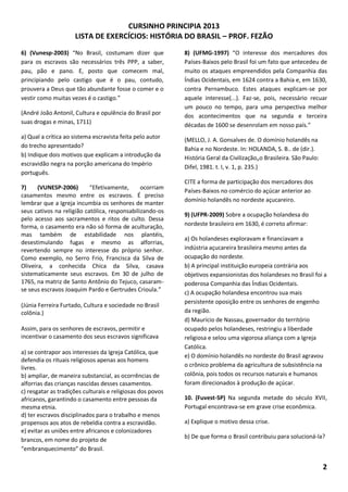 CURSINHO PRINCIPIA 2013
LISTA DE EXERCÍCIOS: HISTÓRIA DO BRASIL – PROF. FEZÃO
2
6) (Vunesp-2003) “No Brasil, costumam dizer que
para os escravos são necessários três PPP, a saber,
pau, pão e pano. E, posto que comecem mal,
principiando pelo castigo que é o pau, contudo,
prouvera a Deus que tão abundante fosse o comer e o
vestir como muitas vezes é o castigo.”
(André João Antonil, Cultura e opulência do Brasil por
suas drogas e minas, 1711)
a) Qual a crítica ao sistema escravista feita pelo autor
do trecho apresentado?
b) Indique dois motivos que explicam a introdução da
escravidão negra na porção americana do Império
português.
7) (VUNESP-2006) “Efetivamente, ocorriam
casamentos mesmo entre os escravos. É preciso
lembrar que a Igreja incumbia os senhores de manter
seus cativos na religião católica, responsabilizando-os
pelo acesso aos sacramentos e ritos de culto. Dessa
forma, o casamento era não só forma de aculturação,
mas também de estabilidade nos plantéis,
desestimulando fugas e mesmo as alforrias,
revertendo sempre no interesse do próprio senhor.
Como exemplo, no Serro Frio, Francisca da Silva de
Oliveira, a conhecida Chica da Silva, casava
sistematicamente seus escravos. Em 30 de julho de
1765, na matriz de Santo Antônio do Tejuco, casaram-
se seus escravos Joaquim Pardo e Gertrudes Crioula.”
(Júnia Ferreira Furtado, Cultura e sociedade no Brasil
colônia.)
Assim, para os senhores de escravos, permitir e
incentivar o casamento dos seus escravos significava
a) se contrapor aos interesses da Igreja Católica, que
defendia os rituais religiosos apenas aos homens
livres.
b) ampliar, de maneira substancial, as ocorrências de
alforrias das crianças nascidas desses casamentos.
c) resgatar as tradições culturais e religiosas dos povos
africanos, garantindo o casamento entre pessoas da
mesma etnia.
d) ter escravos disciplinados para o trabalho e menos
propensos aos atos de rebeldia contra a escravidão.
e) evitar as uniões entre africanos e colonizadores
brancos, em nome do projeto de
“embranquecimento” do Brasil.
8) (UFMG-1997) “O interesse dos mercadores dos
Países-Baixos pelo Brasil foi um fato que antecedeu de
muito os ataques empreendidos pela Companhia das
Índias Ocidentais, em 1624 contra a Bahia e, em 1630,
contra Pernambuco. Estes ataques explicam-se por
aquele interesse(...). Faz-se, pois, necessário recuar
um pouco no tempo, para uma perspectiva melhor
dos acontecimentos que na segunda e terceira
décadas de 1600 se desenrolam em nosso país.”
(MELLO, J. A. Gonsalves de. O domínio holandês na
Bahia e no Nordeste. In: HOLANDA, S. B.. de (dir.).
História Geral da Civilização„o Brasileira. São Paulo:
Difel, 1981. t. I, v. 1, p. 235.)
CITE a forma de participação dos mercadores dos
Países-Baixos no comércio do açúcar anterior ao
domínio holandês no nordeste açucareiro.
9) (UFPR-2009) Sobre a ocupação holandesa do
nordeste brasileiro em 1630, é correto afirmar:
a) Os holandeses exploravam e financiavam a
indústria açucareira brasileira mesmo antes da
ocupação do nordeste.
b) A principal instituição europeia contrária aos
objetivos expansionistas dos holandeses no Brasil foi a
poderosa Companhia das Índias Ocidentais.
c) A ocupação holandesa encontrou sua mais
persistente oposição entre os senhores de engenho
da região.
d) Maurício de Nassau, governador do território
ocupado pelos holandeses, restringiu a liberdade
religiosa e selou uma vigorosa aliança com a Igreja
Católica.
e) O domínio holandês no nordeste do Brasil agravou
o crônico problema da agricultura de subsistência na
colônia, pois todos os recursos naturais e humanos
foram direcionados à produção de açúcar.
10. (Fuvest-SP) Na segunda metade do século XVII,
Portugal encontrava-se em grave crise econômica.
a) Explique o motivo dessa crise.
b) De que forma o Brasil contribuiu para solucioná-la?
 