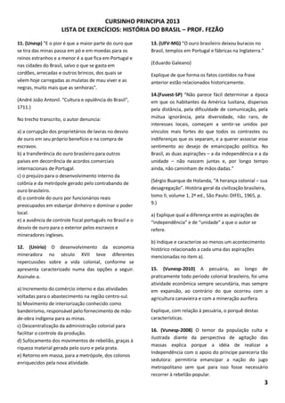 CURSINHO PRINCIPIA 2013
LISTA DE EXERCÍCIOS: HISTÓRIA DO BRASIL – PROF. FEZÃO
3
11. (Unesp) "E o pior é que a maior parte do ouro que
se tira das minas passa em pó e em moedas para os
reinos estranhos e a menor é a que fica em Portugal e
nas cidades do Brasil, salvo o que se gasta em
cordões, arrecadas e outros brincos, dos quais se
vêem hoje carregadas as mulatas de mau viver e as
negras, muito mais que as senhoras".
(André João Antonil. "Cultura e opulência do Brasil",
1711.)
No trecho transcrito, o autor denuncia:
a) a corrupção dos proprietários de lavras no desvio
de ouro em seu próprio benefício e na compra de
escravos.
b) a transferência do ouro brasileiro para outros
países em decorrência de acordos comerciais
internacionais de Portugal.
c) o prejuízo para o desenvolvimento interno da
colônia e da metrópole gerado pelo contrabando de
ouro brasileiro.
d) o controle do ouro por funcionários reais
preocupados em esbanjar dinheiro e dominar o poder
local.
e) a ausência de controle fiscal português no Brasil e o
desvio de ouro para o exterior pelos escravos e
mineradores ingleses.
12. (Unirio) O desenvolvimento da economia
mineradora no século XVII teve diferentes
repercussões sobre a vida colonial, conforme se
apresenta caracterizado numa das opções a seguir.
Assinale-a.
a) Incremento do comércio interno e das atividades
voltadas para o abastecimento na região centro-sul.
b) Movimento de interiorização conhecido como
bandeirismo, responsável pelo fornecimento de mão-
de-obra indígena para as minas.
c) Descentralização da administração colonial para
facilitar o controle da produção.
d) Sufocamento dos movimentos de rebelião, graças à
riqueza material gerada pelo ouro e pela prata.
e) Retorno em massa, para a metrópole, dos colonos
enriquecidos pela nova atividade.
13. (UFV-MG) “O ouro brasileiro deixou buracos no
Brasil, templos em Portugal e fábricas na Inglaterra."
(Eduardo Galeano)
Explique de que forma os fatos contidos na frase
anterior estão relacionados historicamente.
14.(Fuvest-SP) “Não parece fácil determinar a época
em que os habitantes da América lusitana, dispersos
pela distância, pela dificuldade de comunicação, pela
mútua ignorância, pela diversidade, não raro, de
interesses locais, começam a sentir-se unidos por
vínculos mais fortes do que todos os contrastes ou
indiferenças que os separam, e a querer associar esse
sentimento ao desejo de emancipação política. No
Brasil, as duas aspirações – a da independência e a da
unidade – não nascem juntas e, por longo tempo
ainda, não caminham de mãos dadas.”
(Sérgio Buarque de Holanda, “A herança colonial – sua
desagregação”. História geral da civilização brasileira,
tomo II, volume 1, 2ª ed., São Paulo: DIFEL, 1965, p.
9.)
a) Explique qual a diferença entre as aspirações de
“independência” e de “unidade” a que o autor se
refere.
b) Indique e caracterize ao menos um acontecimento
histórico relacionado a cada uma das aspirações
mencionadas no item a).
15. (Vunesp-2010) A pecuária, ao longo de
praticamente todo período colonial brasileiro, foi uma
atividade econômica sempre secundária, mas sempre
em expansão, ao contrário do que ocorreu com a
agricultura canavieira e com a mineração aurífera.
Explique, com relação à pecuária, o porquê destas
características.
16. (Vunesp-2008) O temor da população culta e
ilustrada diante da perspectiva de agitação das
massas explica porque a idéia de realizar a
Independência com o apoio do príncipe pareceria tão
sedutora: permitiria emancipar a nação do jugo
metropolitano sem que para isso fosse necessário
recorrer à rebelião popular.
 