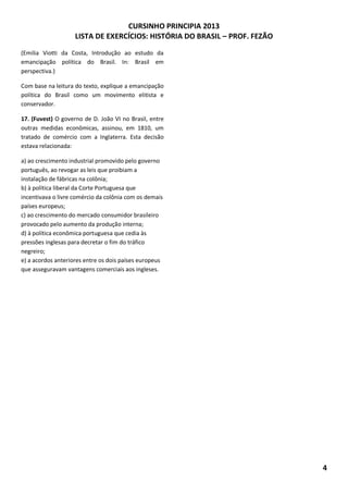 CURSINHO PRINCIPIA 2013
LISTA DE EXERCÍCIOS: HISTÓRIA DO BRASIL – PROF. FEZÃO
4
(Emilia Viotti da Costa, Introdução ao estudo da
emancipação política do Brasil. In: Brasil em
perspectiva.)
Com base na leitura do texto, explique a emancipação
política do Brasil como um movimento elitista e
conservador.
17. (Fuvest) O governo de D. João VI no Brasil, entre
outras medidas econômicas, assinou, em 1810, um
tratado de comércio com a Inglaterra. Esta decisão
estava relacionada:
a) ao crescimento industrial promovido pelo governo
português, ao revogar as leis que proibiam a
instalação de fábricas na colônia;
b) à política liberal da Corte Portuguesa que
incentivava o livre comércio da colônia com os demais
países europeus;
c) ao crescimento do mercado consumidor brasileiro
provocado pelo aumento da produção interna;
d) à política econômica portuguesa que cedia às
pressões inglesas para decretar o fim do tráfico
negreiro;
e) a acordos anteriores entre os dois países europeus
que asseguravam vantagens comerciais aos ingleses.
 