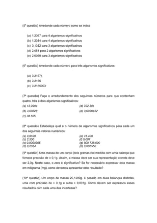 (5a questão) Arredonde cada número como se indica


   (a) 1,2367 para 4 algarismos significativos
   (b) 1,2384 para 4 algarismos significativos
   (c) 0,1352 para 3 algarismos significativos
   (d) 2,051 para 2 algarismos significativos
   (e) 2,0050 para 3 algarismos significativos


(6a questão) Arredonde cada número para três algarismos significativos:


   (a) 0,21674
   (b) 0,2165
   (c) 0,2165003


(7ª questão) Faça o arredondamento dos seguintes números para que contenham
quatro, três e dois algarismos significativos:
(a) 12,9994                                      (d) 702.801
(b) 3,00828                                      (e) 0,0030452
(c) 38.655


(8ª questão) Estabeleça qual é o número de algarismos significativos para cada um
dos seguintes valores numéricos:
(a) 0,0100                                       (e) 75.400
(b) 2.500                                        (f) 0,007
(c) 0,0000305                                    (g) 809.738.000
(d) 0,2054                                       (h) 0,005550

(9ª questão) Uma massa de um corpo (dois gramas) foi medida com uma balança que
fornece precisão de ± 0,1g. Assim, a massa deve ser sua representação correta deve
ser 2,0g. Neste caso, o zero é significativo? Se for necessário expressar esta massa
em miligrama (mg), como devemos apresentar este resultado?


(10ª questão) Um corpo de massa 20,1209g, é pesado em duas balanças distintas,
uma com precisão de ± 0,1g e outra ± 0,001g. Como devem ser expressos esses
resultados com cada uma das incertezas?
 