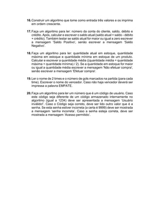 16.Construir um algoritmo que tome como entrada três valores e os imprima
em ordem crescente.
17.Faça um algoritmo para ler: número da conta do cliente, saldo, débito e
crédito. Após, calcular e escrever o saldo atual (saldo atual = saldo - débito
+ crédito). Também testar se saldo atual for maior ou igual a zero escrever
a mensagem 'Saldo Positivo', senão escrever a mensagem 'Saldo
Negativo'.
18.Faça um algoritmo para ler: quantidade atual em estoque, quantidade
máxima em estoque e quantidade mínima em estoque de um produto.
Calcular e escrever a quantidade média ((quantidade média = quantidade
máxima + quantidade mínima) / 2). Se a quantidade em estoque for maior
ou igual a quantidade média escrever a mensagem 'Não efetuar compra',
senão escrever a mensagem 'Efetuar compra'.
19.Ler o nome de 2 times e o número de gols marcados na partida (para cada
time). Escrever o nome do vencedor. Caso não haja vencedor deverá ser
impressa a palavra EMPATE.
20.Faça um algoritmo para ler um número que é um código de usuário. Caso
este código seja diferente de um código armazenado internamente no
algoritmo (igual a 1234) deve ser apresentada a mensagem ‘Usuário
inválido!’. Caso o Código seja correto, deve ser lido outro valor que é a
senha. Se esta senha estiver incorreta (a certa é 9999) deve ser mostrada
a mensagem ‘senha incorreta’. Caso a senha esteja correta, deve ser
mostrada a mensagem ‘Acesso permitido’.
 