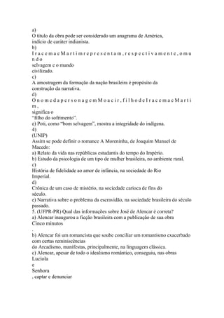 a) 
O título da obra pode ser considerado um anagrama de América, 
indício de caráter indianista. 
b) 
I r a c e m a e M a r t i m r e p r e s e n t a m , r e s p e c t i v a m e n t e , o m u 
n d o 
selvagem e o mundo 
civilizado. 
c) 
A amostragem da formação da nação brasileira é propósito da 
construção da narrativa. 
d) 
O n o m e d a p e r s o n a g e m M o a c i r , f i l h o d e I r a c e m a e M a r t i 
m , 
significa o 
“filho do sofrimento”. 
e) Poti, como “bom selvagem”, mostra a integridade do indígena. 
4) 
(UNIP) 
Assim se pode definir o romance A Moreninha, de Joaquim Manuel de 
Macedo: 
a) Relato da vida nas repúblicas estudantis do tempo do Império. 
b) Estudo da psicologia de um tipo de mulher brasileira, no ambiente rural. 
c) 
História de fidelidade ao amor de infância, na sociedade do Rio 
Imperial. 
d) 
Crônica de um caso de mistério, na sociedade carioca de fins do 
século. 
e) Narrativa sobre o problema da escravidão, na sociedade brasileira do século 
passado. 
5. (UFPR-PR) Qual das informações sobre José de Alencar é correta? 
a) Alencar inaugurou a ficção brasileira com a publicação de sua obra 
Cinco minutos 
. 
b) Alencar foi um romancista que soube conciliar um romantismo exacerbado 
com certas reminiscências 
do Arcadismo, manifestas, principalmente, na linguagem clássica. 
c) Alencar, apesar de todo o idealismo romântico, conseguiu, nas obras 
Lucíola 
e 
Senhora 
, captar e denunciar 
 