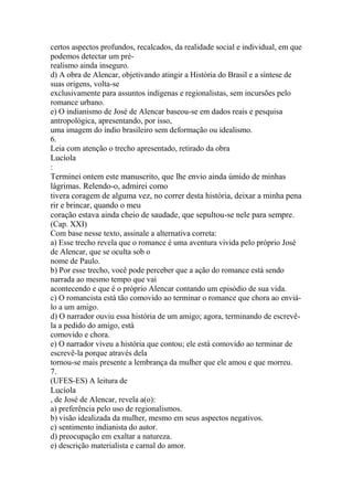 certos aspectos profundos, recalcados, da realidade social e individual, em que 
podemos detectar um pré-realismo 
ainda inseguro. 
d) A obra de Alencar, objetivando atingir a História do Brasil e a síntese de 
suas origens, volta-se 
exclusivamente para assuntos indígenas e regionalistas, sem incursões pelo 
romance urbano. 
e) O indianismo de José de Alencar baseou-se em dados reais e pesquisa 
antropológica, apresentando, por isso, 
uma imagem do índio brasileiro sem deformação ou idealismo. 
6. 
Leia com atenção o trecho apresentado, retirado da obra 
Lucíola 
: 
Terminei ontem este manuscrito, que lhe envio ainda úmido de minhas 
lágrimas. Relendo-o, admirei como 
tivera coragem de alguma vez, no correr desta história, deixar a minha pena 
rir e brincar, quando o meu 
coração estava ainda cheio de saudade, que sepultou-se nele para sempre. 
(Cap. XXI) 
Com base nesse texto, assinale a alternativa correta: 
a) Esse trecho revela que o romance é uma aventura vivida pelo próprio José 
de Alencar, que se oculta sob o 
nome de Paulo. 
b) Por esse trecho, você pode perceber que a ação do romance está sendo 
narrada ao mesmo tempo que vai 
acontecendo e que é o próprio Alencar contando um episódio de sua vida. 
c) O romancista está tão comovido ao terminar o romance que chora ao enviá-lo 
a um amigo. 
d) O narrador ouviu essa história de um amigo; agora, terminando de escrevê-la 
a pedido do amigo, está 
comovido e chora. 
e) O narrador viveu a história que contou; ele está comovido ao terminar de 
escrevê-la porque através dela 
tornou-se mais presente a lembrança da mulher que ele amou e que morreu. 
7. 
(UFES-ES) A leitura de 
Lucíola 
, de José de Alencar, revela a(o): 
a) preferência pelo uso de regionalismos. 
b) visão idealizada da mulher, mesmo em seus aspectos negativos. 
c) sentimento indianista do autor. 
d) preocupação em exaltar a natureza. 
e) descrição materialista e carnal do amor. 
 