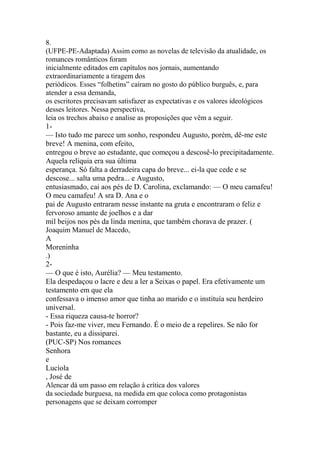 8. 
(UFPE-PE-Adaptada) Assim como as novelas de televisão da atualidade, os 
romances românticos foram 
inicialmente editados em capítulos nos jornais, aumentando 
extraordinariamente a tiragem dos 
periódicos. Esses “folhetins” caíram no gosto do público burguês, e, para 
atender a essa demanda, 
os escritores precisavam satisfazer as expectativas e os valores ideológicos 
desses leitores. Nessa perspectiva, 
leia os trechos abaixo e analise as proposições que vêm a seguir. 
1- 
— Isto tudo me parece um sonho, respondeu Augusto, porém, dê-me este 
breve! A menina, com efeito, 
entregou o breve ao estudante, que começou a descosê-lo precipitadamente. 
Aquela relíquia era sua última 
esperança. Só falta a derradeira capa do breve... ei-la que cede e se 
descose... salta uma pedra... e Augusto, 
entusiasmado, cai aos pés de D. Carolina, exclamando: — O meu camafeu! 
O meu camafeu! A sra D. Ana e o 
pai de Augusto entraram nesse instante na gruta e encontraram o feliz e 
fervoroso amante de joelhos e a dar 
mil beijos nos pés da linda menina, que também chorava de prazer. ( 
Joaquim Manuel de Macedo, 
A 
Moreninha 
.) 
2- 
— O que é isto, Aurélia? — Meu testamento. 
Ela despedaçou o lacre e deu a ler a Seixas o papel. Era efetivamente um 
testamento em que ela 
confessava o imenso amor que tinha ao marido e o instituía seu herdeiro 
universal. 
- Essa riqueza causa-te horror? 
- Pois faz-me viver, meu Fernando. É o meio de a repelires. Se não for 
bastante, eu a dissiparei. 
(PUC-SP) Nos romances 
Senhora 
e 
Lucíola 
, José de 
Alencar dá um passo em relação à crítica dos valores 
da sociedade burguesa, na medida em que coloca como protagonistas 
personagens que se deixam corromper 
 