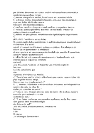 por dinheiro. Entretanto, essa crítica se dilui e ele se reafirma como escritor 
romântico, nessas obras, porque: 
a) pune os protagonistas no final, levando-os a um casamento infeliz. 
b) justifica o conflito dos protagonistas com a sociedade pela diferença de 
raça: uns, índios idealizados; outros, 
brasileiros com maneiras europeias. 
c) confirma os valores burgueses, condenando os protagonistas à morte. 
d) resolve a contradição entre o dinheiro e valores morais tornando os 
protagonistas ricos e poderosos. 
e) permite aos protagonistas recuperarem sua dignidade pela força do amor. 
9. 
(UFU-MG) Considere o trecho abaixo. 
O conhecimento da língua indígena é o melhor critério para a nacionalidade 
da literatura. Ele nos dá 
não só o verdadeiro estilo, como as imagens poéticas dos selvagens, os 
modos de seu pensamento, as tendências 
de seu espírito, e até as menores particularidades de sua vida. É nessa fonte 
que deve beber o poeta brasileiro. 
(...) Este livro é pois um ensaio ou antes mostra. Verá realizadas nele 
minhas ideias a respeito da literatura 
nacional. 
José de Alencar, “Carta ao Dr. Jaguaribe”, da primeira edição de 
Iracema. 
Escolha a alternativa que 
não 
expressa a preocupação de Alencar. 
a) “Deus te leve a salvo, brioso e altivo barco, por entre as vagas revoltas, e te 
poje nalguma enseada amiga. 
Soprem para ti as brandas auras;(...)” 
b) “O irmão de Iracema tem o ouvido sutil que pressente a boicininga entre os 
rumores da mata; e o olhar do 
oitibó que vê melhor nas trevas.” 
c) “Então o chefe pitiguara entoou o canto da morte; e foi à cabana buscar o 
camucim que transbordava com as 
castanhas do caju.” 
d) “A ata é doce e saborosa; mas, quando a machucam, azeda. Tua esposa 
quer que seu amor encha teu coração 
das doçuras do mel.” 
José de Alencar, em seus romances, sobretudo em 
Iracema 
e em 
O guarani 
, se encarregou de construir o 
 