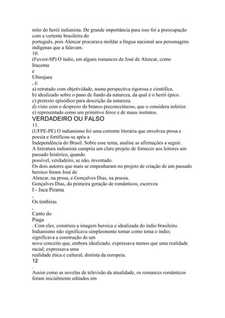 mito do herói indianista. De grande importância para isso foi a preocupação 
com a vertente brasileira do 
português, pois Alencar procurava moldar a língua nacional aos personagens 
indígenas que a falavam. 
10. 
(Fuvest-SP) O índio, em alguns romances de José de Alencar, como 
Iracema 
e 
Ubirajara 
, é: 
a) retratado com objetividade, numa perspectiva rigorosa e científica. 
b) idealizado sobre o pano de fundo da natureza, da qual é o herói épico. 
c) pretexto episódico para descrição da natureza. 
d) visto com o desprezo do branco preconceituoso, que o considera inferior. 
e) representado como um primitivo feroz e de maus instintos. 
VERDADEIRO OU FALSO 
11. 
(UFPE-PE) O indianismo foi uma corrente literária que envolveu prosa e 
poesia e fortificou-se após a 
Independência do Brasil. Sobre esse tema, analise as afirmações a seguir. 
A literatura indianista cumpriu um claro projeto de fornecer aos leitores um 
passado histórico, quando 
possível, verdadeiro, se não, inventado. 
Os dois autores que mais se empenharam no projeto de criação de um passado 
heroico foram José de 
Alencar, na prosa, e Gonçalves Dias, na poesia. 
Gonçalves Dias, da primeira geração de românticos, escreveu 
I - Juca Pirama 
, 
Os timbiras 
, 
Canto do 
Piaga 
. Com eles, construiu a imagem heroica e idealizada do índio brasileiro. 
Indianismo não significava simplesmente tomar como tema o índio; 
significava a construção de um 
novo conceito que, embora idealizado, expressava menos que uma realidade 
racial; expressava uma 
realidade ética e cultural, distinta da europeia. 
12 
. 
Assim como as novelas de televisão da atualidade, os romances românticos 
foram inicialmente editados em 
 