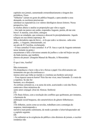 capítulos nos jornais, aumentando extraordinariamente a tiragem dos 
periódicos. Esses 
“folhetins” caíram no gosto do público burguês, e para atender a essa 
demanda, os escritores precisavam 
satisfazer as expectativas e os valores ideológicos desses leitores. Nessa 
perspectiva, leia 
os trechos abaixo e analise as proposições que vêm a seguir. 
- Isto tudo me parece um sonho, respondeu Augusto, porém, dê-me este 
breve! A menina, com efeito, entregou 
o breve ao estudante, que começou a descosê-lo precipitadamente. Aquela 
relíquia era sua última esperança. Só 
falta a derradeira capa do breve... ei-la que cede e se descose...salta uma 
pedra... e Augusto, entusiasmado, cai 
aos pés de D. Carolina, exclamando: 
- O meu camafeu! O meu camafeu! A srª D. Ana e o pai de Augusto entraram 
nesse instante na gruta e 
encontraram o feliz e fervoroso amante de joelhos e a dar mil beijos nos pés 
da linda menina, que também 
chorava de prazer. (Joaquim Manuel de Macedo, A Moreninha) 
− 
O que é isto, Aurélia? 
− 
Meu testamento. 
Ela despedaçou o lacre e deu a ler a Seixas o papel. Era efetivamente um 
testamento em que ela confessava o 
imenso amor que tinha ao marido e o instituía seu herdeiro universal. 
– Essa riqueza causa-te horror? Pois faz-me viver, meu Fernando. É o meio de 
a repelires. Se não for 
bastante, eu a dissiparei. 
As cortinas cerraram-se, e as auras da noite, acariciando o seio das flores, 
cantavam o hino misterioso do 
santo amor conjugal. (José de Alencar, Senhora) 
(1) 
) Os finais felizes, com a resolução dos conflitos que quebraram, por instantes, 
a harmonia da 
ordenação social burguesa, são característicos do gênero folhetinesco. 
(2) 
) Os folhetins, assim como as novelas, trabalham com a estratégia do 
suspense, interrompendo a 
narrativa num ponto culminante, de modo a prender o leitor/telespectador até 
o capítulo seguinte. 
(3) 
) Ao submeter-se às exigências do público e dos diretores de jornais, o escritor 
romântico não 
 