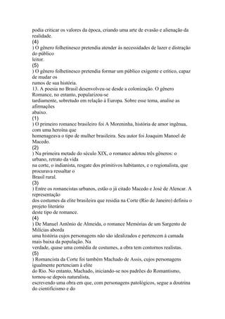 podia criticar os valores da época, criando uma arte de evasão e alienação da 
realidade. 
(4) 
) O gênero folhetinesco pretendia atender às necessidades de lazer e distração 
do público 
leitor. 
(5) 
) O gênero folhetinesco pretendia formar um público exigente e crítico, capaz 
de mudar os 
rumos de sua história. 
13. A poesia no Brasil desenvolveu-se desde a colonização. O gênero 
Romance, no entanto, popularizou-se 
tardiamente, sobretudo em relação à Europa. Sobre esse tema, analise as 
afirmações 
abaixo. 
(1) 
) O primeiro romance brasileiro foi A Moreninha, história de amor ingênua, 
com uma heroína que 
homenageava o tipo de mulher brasileira. Seu autor foi Joaquim Manoel de 
Macedo. 
(2) 
) Na primeira metade do século XIX, o romance adotou três gêneros: o 
urbano, retrato da vida 
na corte, o indianista, resgate dos primitivos habitantes, e o regionalista, que 
procurava ressaltar o 
Brasil rural. 
(3) 
) Entre os romancistas urbanos, estão o já citado Macedo e José de Alencar. A 
representação 
dos costumes da elite brasileira que residia na Corte (Rio de Janeiro) definiu o 
projeto literário 
deste tipo de romance. 
(4) 
) De Manuel Antônio de Almeida, o romance Memórias de um Sargento de 
Milícias aborda 
uma história cujos personagens não são idealizados e pertencem à camada 
mais baixa da população. Na 
verdade, quase uma comédia de costumes, a obra tem contornos realistas. 
(5) 
) Romancista da Corte foi também Machado de Assis, cujos personagens 
igualmente pertenciam à elite 
do Rio. No entanto, Machado, iniciando-se nos padrões do Romantismo, 
tornou-se depois naturalista, 
escrevendo uma obra em que, com personagens patológicos, segue a doutrina 
do cientificismo e do 
 