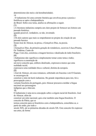 determinismo (do meio e da hereditariedade). 
14 
. O indianismo foi uma corrente literária que envolveu prosa e poesia e 
fortificou-se após a Independência 
do Brasil. Sobre esse tema, analise as afirmações a seguir. 
(1) 
) A literatura indianista cumpriu um claro projeto de fornecer aos leitores um 
passado histórico, 
quando possível, verdadeiro, se não, inventado. 
(2) 
) Os dois autores que mais se empenharam no projeto de criação de um 
passado heroico 
foram José de Alencar, na prosa, e Gonçalves Dias, na poesia. 
(3) 
) Gonçalves Dias, da primeira geração de românticos, escreveu I-Juca-Pirama, 
Os Timbiras, Canto do 
Piaga. Com eles, construiu a imagem heroica e idealizada do índio brasileiro. 
(4) 
) Indianismo não significava simplesmente tomar como tema o índio; 
significava a construção de 
um novo conceito que, embora idealizado, expressava menos que uma 
realidade racial; 
expressava uma realidade ética e cultural, distinta da europeia. 
(5) 
) José de Alencar, em seus romances, sobretudo em Iracema e em O Guarani, 
se encarregou de 
construir o mito do herói indianista. De grande importância para isto, foi a 
preocupação com a 
vertente brasileira do português, pois Alencar procurava moldar a língua 
nacional aos personagens 
indígenas que a falavam. 
15. 
O indianismo é uma nova concepção sobre a origem racial do brasileiro. José 
de Alencar, além de 
construir um mito nacional, quis criar também uma língua brasileira. O 
conceito de Pátria, que se 
tornou concreto para os brasileiros com a Independência, consolidou-se, a 
partir de então, por todo o 
século XIX, até as primeiras décadas do século XX. Este conceito foi expresso 
nas artes, de forma 
