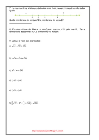 http://matematicaetop.blogspot.com.br
7) Na reta numérica abaixo as distâncias entre duas marcas consecutivas são todas
iguais.
Qual é coordenada do ponto A? E a coordenada do ponto B?
____________________
8) Em uma cidade do Alasca, o termômetro marcou –15o
pela manhã. Se a
temperatura descer mais 13o
, o termômetro vai marcar :
9) Calcule o valor das expressões :
a) 64 25 36 
b) 36 16 36  
c) 2
5 10 36 
d) 2 2
( 3) ( 3)  
e) 3 2
( 2) ( 5)  
f)  4
49 2 1 64 1024     
 