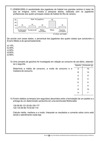 11.(ENEM-2005) A escolaridade dos jogadores de futebol nos grandes centros é maior do
que se imagina, como mostra a pesquisa abaixo, realizada com os jogadores
profissionais dos quatro principais clubes de futebol do Rio de Janeiro.
De acordo com esses dados, o percentual dos jogadores dos quatro clubes que concluíram o
Ensino Médio é de aproximadamente:
a) 14%.
b) 48%.
c) 54%.
d) 60%.
e) 68%.
12.Uma amostra de gaúchos foi investigada em relação ao consumo de sal diário, obtendo-
se o seguinte:
Determine a média de consumo, a moda de consumo e a
mediana de consumo.
13.Foram obtidos os tempos (em segundos) decorridos entre a formulação de um pedido e a
entrega de um determinado sanduíche em uma lanchonete McDonalds.
135 90 85 121 83 69 159 177
120 133 90 80 70 93 80 110
Calcule média, mediana e a moda. Interprete os resultados e comente sobre como está
sendo o atendimento nesta loja.
06/11/2016 20:43:58-/unoconv/20161106204358_ce5bc42b50cb83d31216fb01b57174eeb245433c/listadeexerccios2parapublicaonoblogger-161106204357.doc
3
 