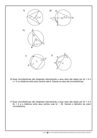 16.Duas circunferências são tangentes internamente e seus raios são dados por 2x + 6 e
x + 5 e a distância entre seus centros vale 6. Calcule os raios das circunferências.
17.Duas circunferências são tangentes internamente e seus raios são dados por 4x + 6 e
6x + 2 e a distância entre seus centros vale 5x − 28. Calcule o diâmetro da maior
circunferência.
06/11/2016 20:44:09-/unoconv/20161106204358_ce5bc42b50cb83d31216fb01b57174eeb245433c/listadeexerccios2parapublicaonoblogger-161106204357.doc
5
f)
h)
g)
i) j)
 