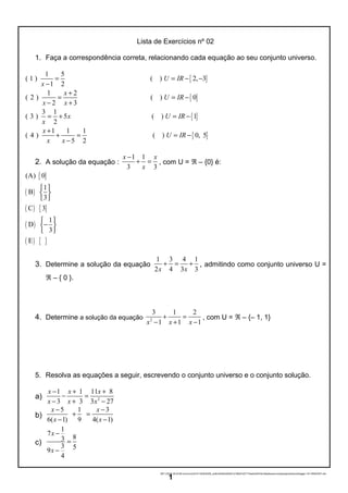 Lista de Exercícios nº 02
1. Faça a correspondência correta, relacionando cada equação ao seu conjunto universo.
{ }
{ }
1 5
( 1 ) ( ) 2, 3
1 2
1 2
( 2 ) ( ) 0
2 3
3 1
( 3 ) 5
2
U IR
x
x
U IR
x x
x
x
= = − −
−
+
= = −
− +
= + { }
{ }
( ) 1
1 1 1
( 4 ) ( ) 0, 5
5 2
U IR
x
U IR
x x
= −
+
+ = = −
−
2. A solução da equação :
1 1
3 3
x x
x
−
+ = , com U = ℜ – {0} é:
{ }
( )
( ) { }
( )
( ) { }
(A) 0
1
B
3
C 3
1
D
3
E
 
 
 
 
− 
 
3. Determine a solução da equação
1 3 4 1
2 4 3 3x x
+ = + , admitindo como conjunto universo U =
ℜ – { 0 }.
4. Determine a solução da equação 2
3 1 2
1 1 1x x x
+ =
− + −
, com U = ℜ – {– 1, 1}
5. Resolva as equações a seguir, escrevendo o conjunto universo e o conjunto solução.
a) 2
1 1 11 8
3 3 3 27
x x x
x x x
− + +
− =
− + −
b)
5 1 3
6 1 9( 4 1) ( )
x x
x x
− −
+ =
− −
c)
1
7
83
3 59
4
x
x
−
=
−
06/11/2016 20:43:58-/unoconv/20161106204358_ce5bc42b50cb83d31216fb01b57174eeb245433c/listadeexerccios2parapublicaonoblogger-161106204357.doc
1
 